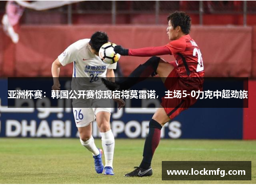 亚洲杯赛：韩国公开赛惊现宿将莫雷诺，主场5-0力克中超劲旅